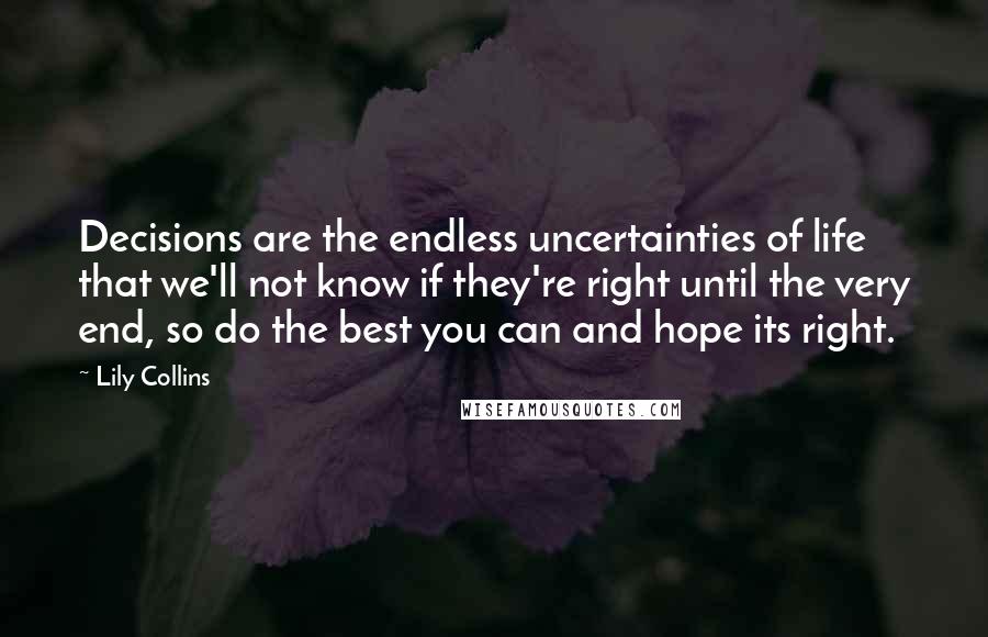 Lily Collins Quotes: Decisions are the endless uncertainties of life that we'll not know if they're right until the very end, so do the best you can and hope its right.