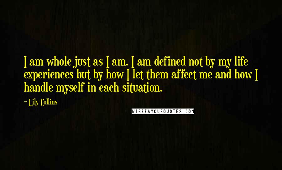 Lily Collins Quotes: I am whole just as I am. I am defined not by my life experiences but by how I let them affect me and how I handle myself in each situation.