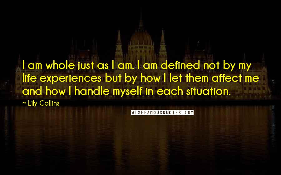 Lily Collins Quotes: I am whole just as I am. I am defined not by my life experiences but by how I let them affect me and how I handle myself in each situation.