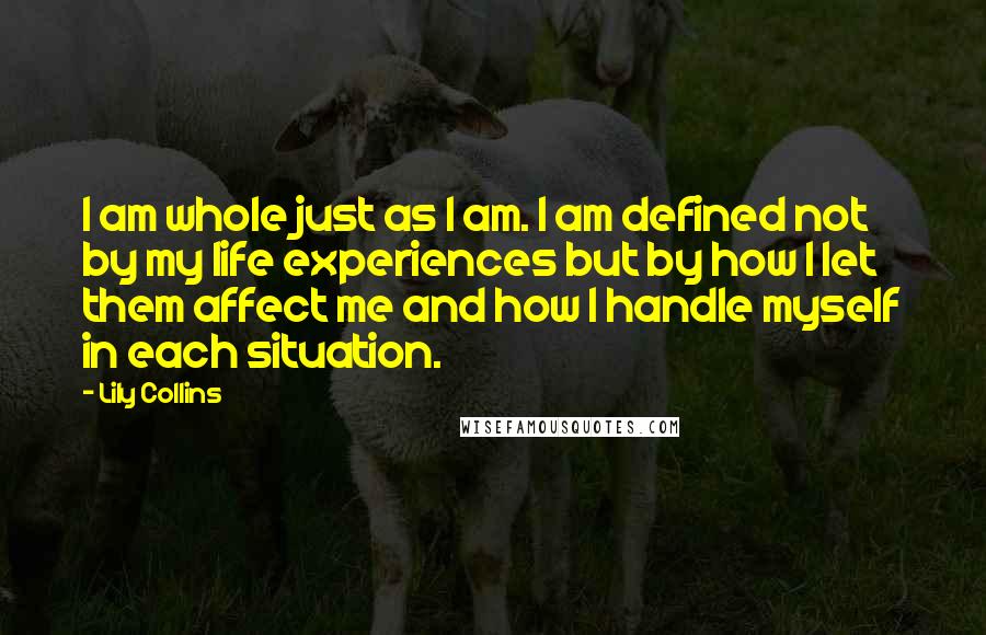 Lily Collins Quotes: I am whole just as I am. I am defined not by my life experiences but by how I let them affect me and how I handle myself in each situation.