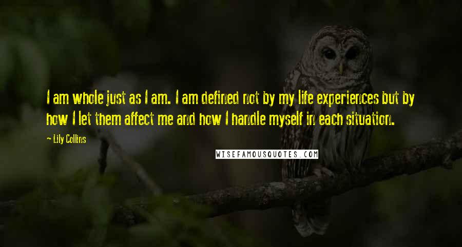 Lily Collins Quotes: I am whole just as I am. I am defined not by my life experiences but by how I let them affect me and how I handle myself in each situation.