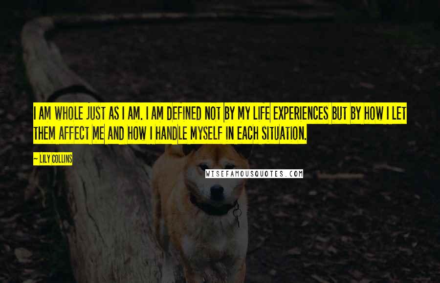 Lily Collins Quotes: I am whole just as I am. I am defined not by my life experiences but by how I let them affect me and how I handle myself in each situation.