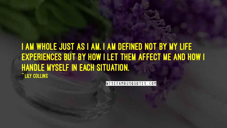 Lily Collins Quotes: I am whole just as I am. I am defined not by my life experiences but by how I let them affect me and how I handle myself in each situation.