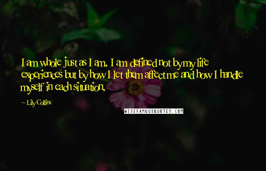 Lily Collins Quotes: I am whole just as I am. I am defined not by my life experiences but by how I let them affect me and how I handle myself in each situation.