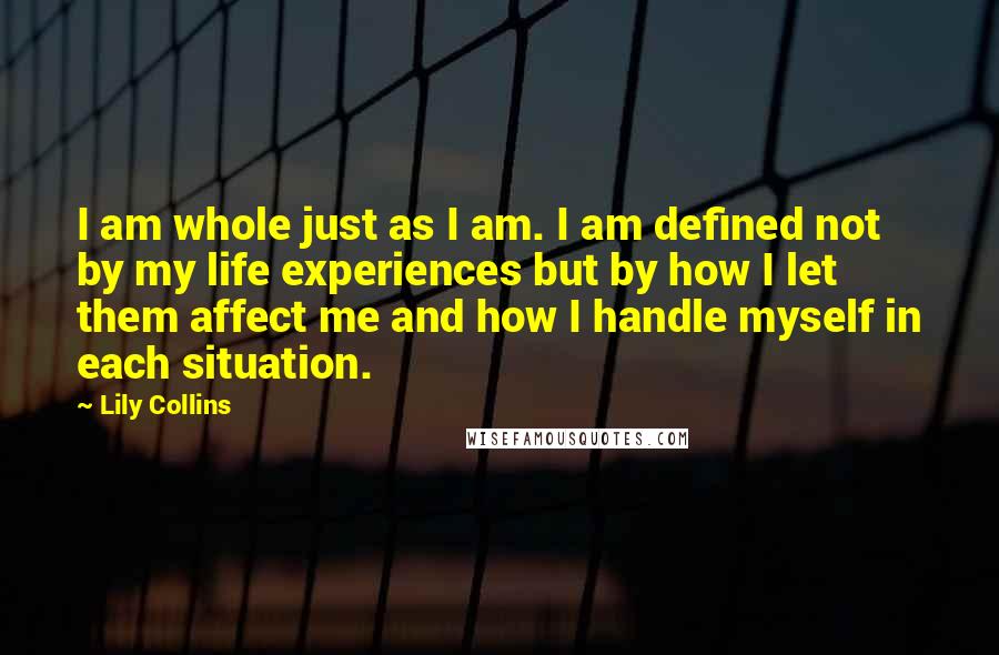 Lily Collins Quotes: I am whole just as I am. I am defined not by my life experiences but by how I let them affect me and how I handle myself in each situation.