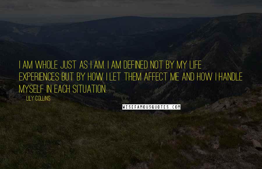 Lily Collins Quotes: I am whole just as I am. I am defined not by my life experiences but by how I let them affect me and how I handle myself in each situation.