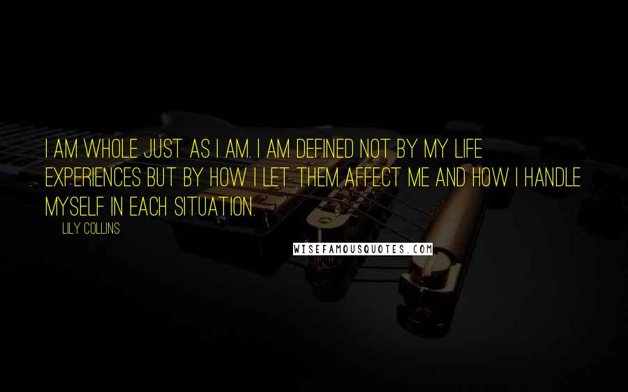 Lily Collins Quotes: I am whole just as I am. I am defined not by my life experiences but by how I let them affect me and how I handle myself in each situation.