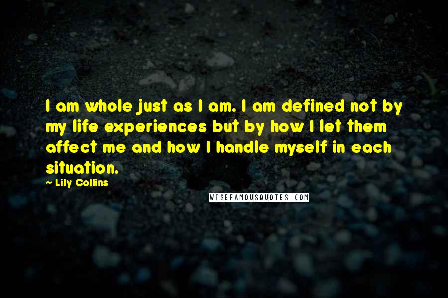Lily Collins Quotes: I am whole just as I am. I am defined not by my life experiences but by how I let them affect me and how I handle myself in each situation.