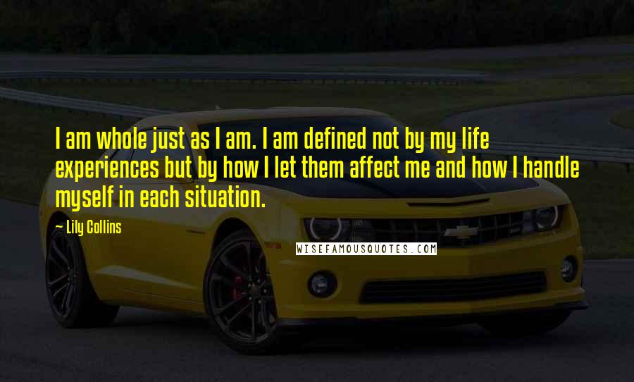 Lily Collins Quotes: I am whole just as I am. I am defined not by my life experiences but by how I let them affect me and how I handle myself in each situation.