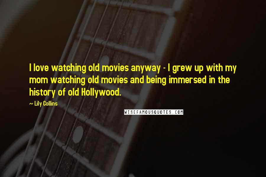Lily Collins Quotes: I love watching old movies anyway - I grew up with my mom watching old movies and being immersed in the history of old Hollywood.
