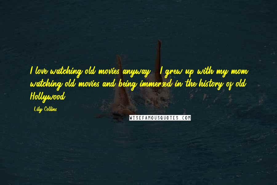 Lily Collins Quotes: I love watching old movies anyway - I grew up with my mom watching old movies and being immersed in the history of old Hollywood.