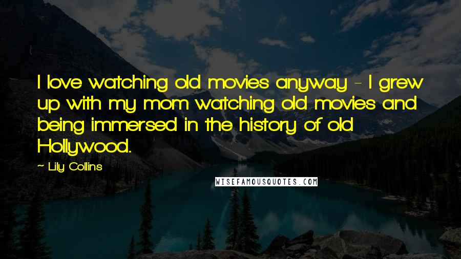 Lily Collins Quotes: I love watching old movies anyway - I grew up with my mom watching old movies and being immersed in the history of old Hollywood.