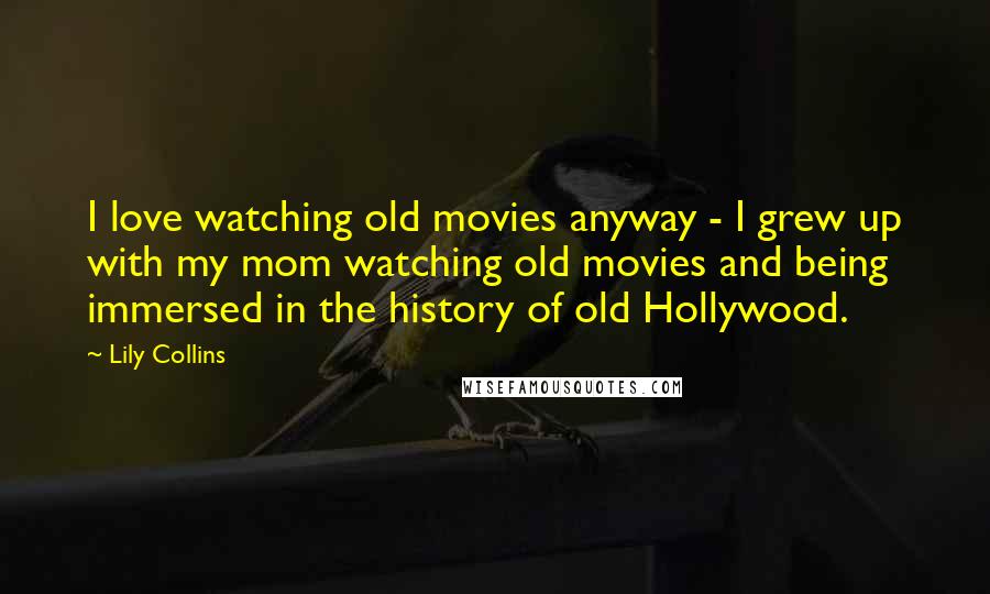 Lily Collins Quotes: I love watching old movies anyway - I grew up with my mom watching old movies and being immersed in the history of old Hollywood.