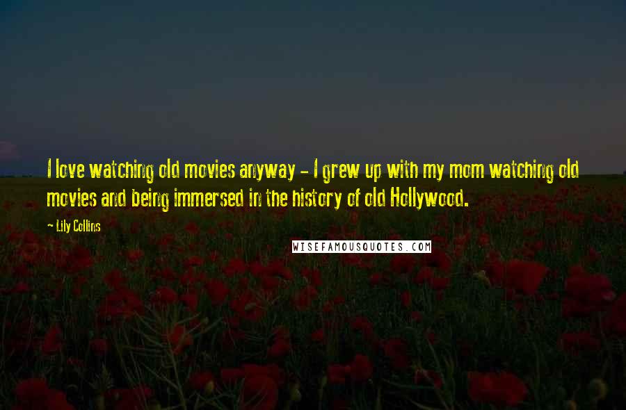 Lily Collins Quotes: I love watching old movies anyway - I grew up with my mom watching old movies and being immersed in the history of old Hollywood.