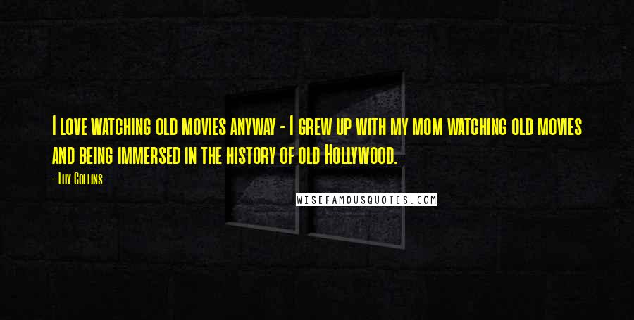 Lily Collins Quotes: I love watching old movies anyway - I grew up with my mom watching old movies and being immersed in the history of old Hollywood.