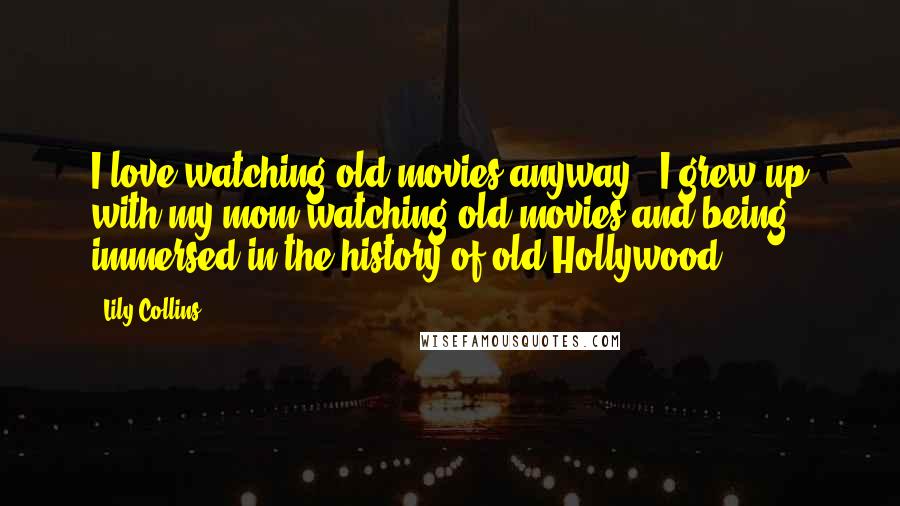 Lily Collins Quotes: I love watching old movies anyway - I grew up with my mom watching old movies and being immersed in the history of old Hollywood.