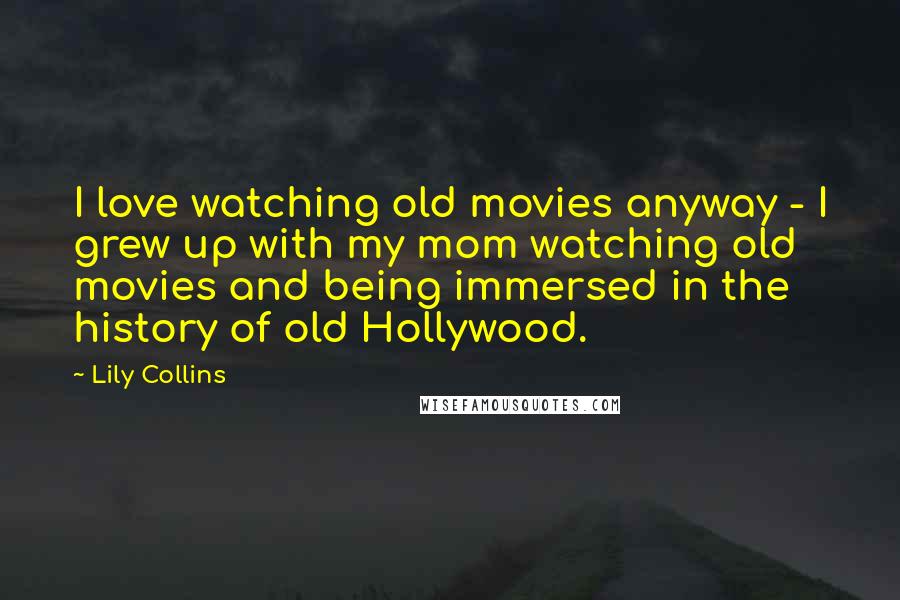 Lily Collins Quotes: I love watching old movies anyway - I grew up with my mom watching old movies and being immersed in the history of old Hollywood.