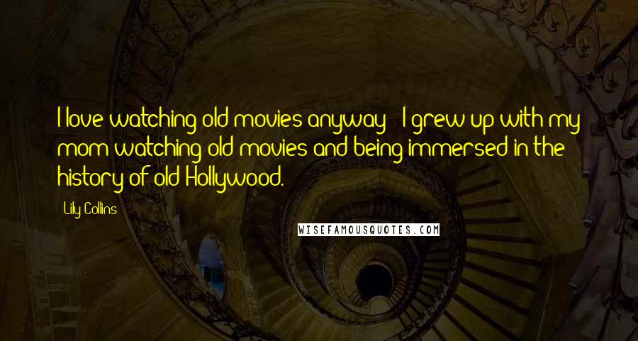 Lily Collins Quotes: I love watching old movies anyway - I grew up with my mom watching old movies and being immersed in the history of old Hollywood.