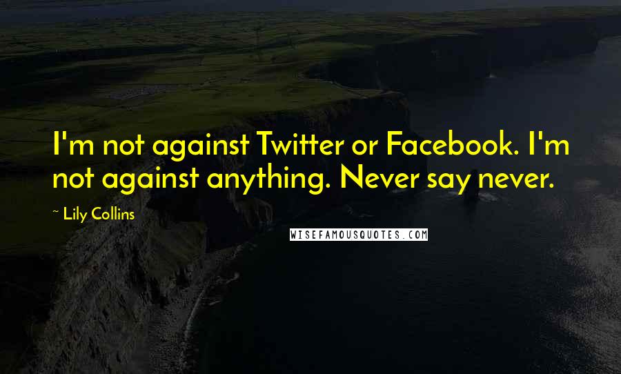 Lily Collins Quotes: I'm not against Twitter or Facebook. I'm not against anything. Never say never.