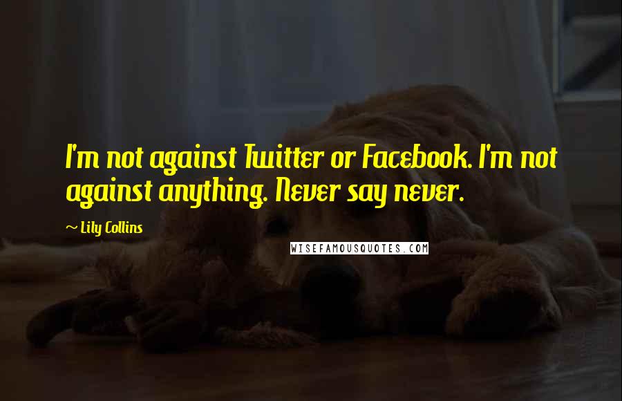 Lily Collins Quotes: I'm not against Twitter or Facebook. I'm not against anything. Never say never.