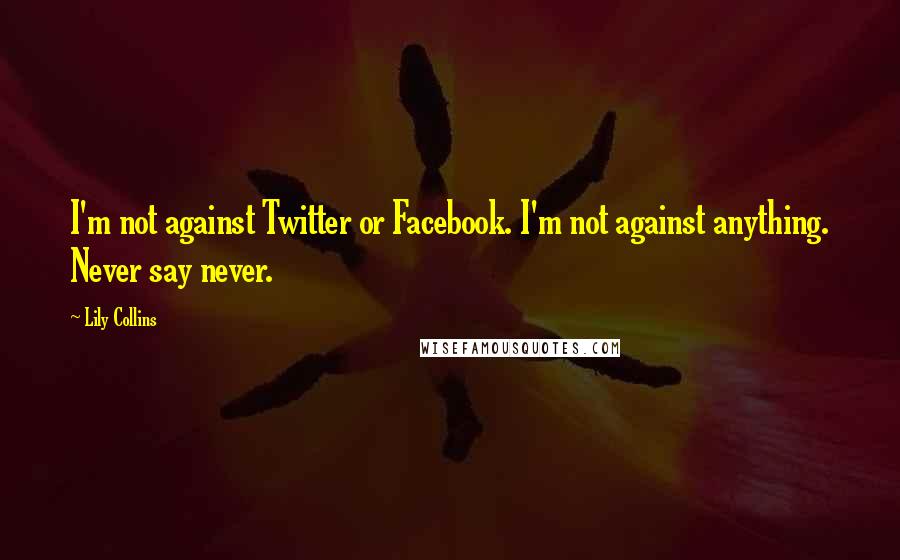 Lily Collins Quotes: I'm not against Twitter or Facebook. I'm not against anything. Never say never.