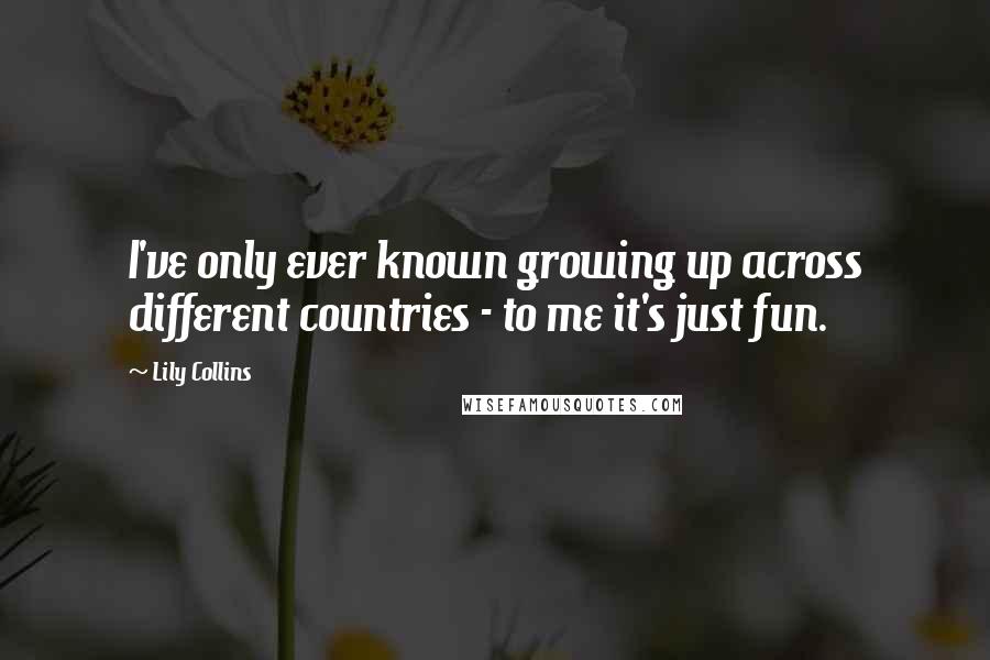 Lily Collins Quotes: I've only ever known growing up across different countries - to me it's just fun.