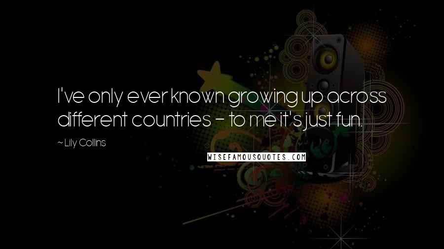 Lily Collins Quotes: I've only ever known growing up across different countries - to me it's just fun.