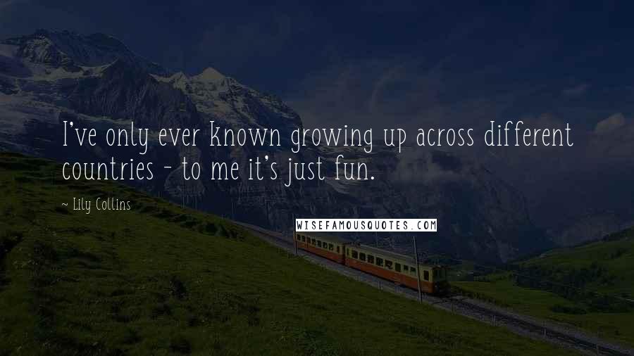 Lily Collins Quotes: I've only ever known growing up across different countries - to me it's just fun.