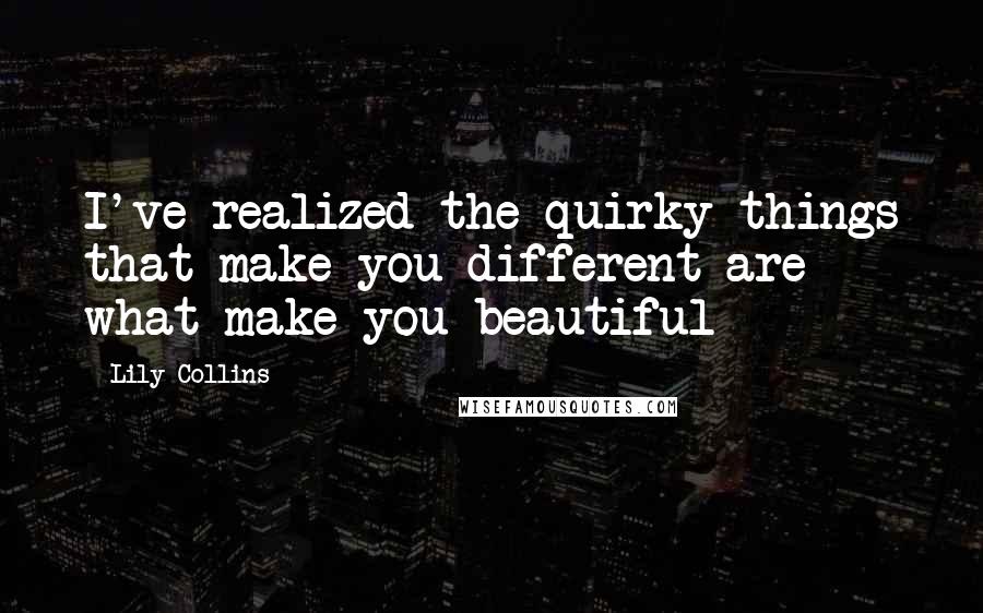 Lily Collins Quotes: I've realized the quirky things that make you different are what make you beautiful