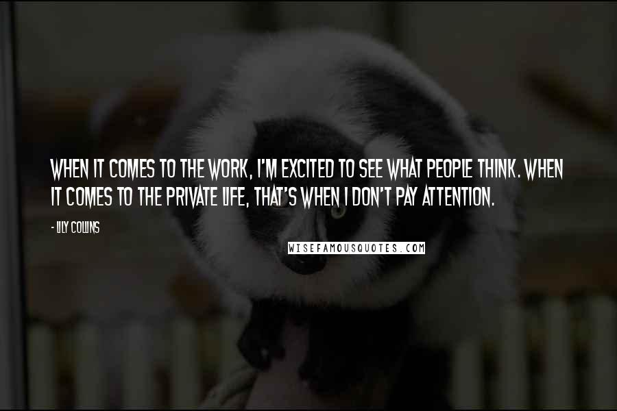 Lily Collins Quotes: When it comes to the work, I'm excited to see what people think. When it comes to the private life, that's when I don't pay attention.