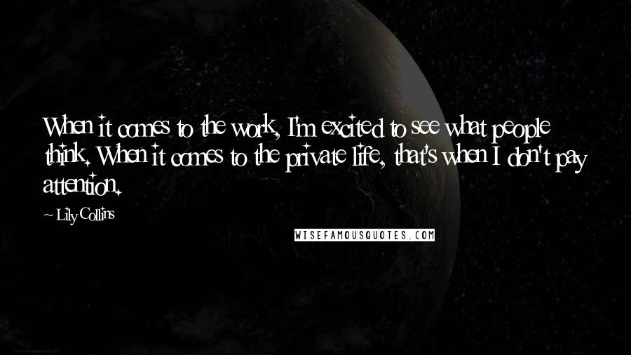 Lily Collins Quotes: When it comes to the work, I'm excited to see what people think. When it comes to the private life, that's when I don't pay attention.