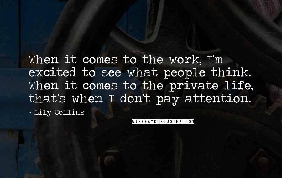 Lily Collins Quotes: When it comes to the work, I'm excited to see what people think. When it comes to the private life, that's when I don't pay attention.
