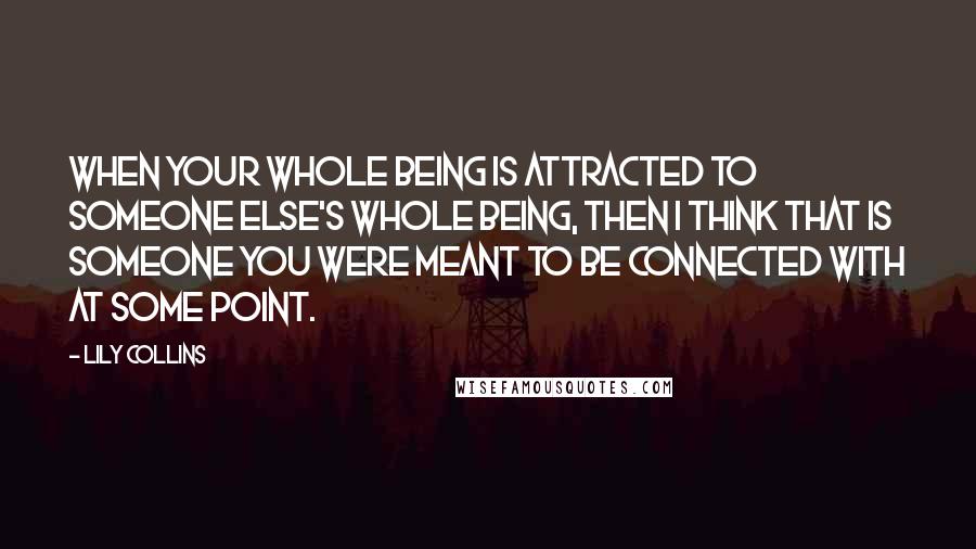 Lily Collins Quotes: When your whole being is attracted to someone else's whole being, then I think that is someone you were meant to be connected with at some point.