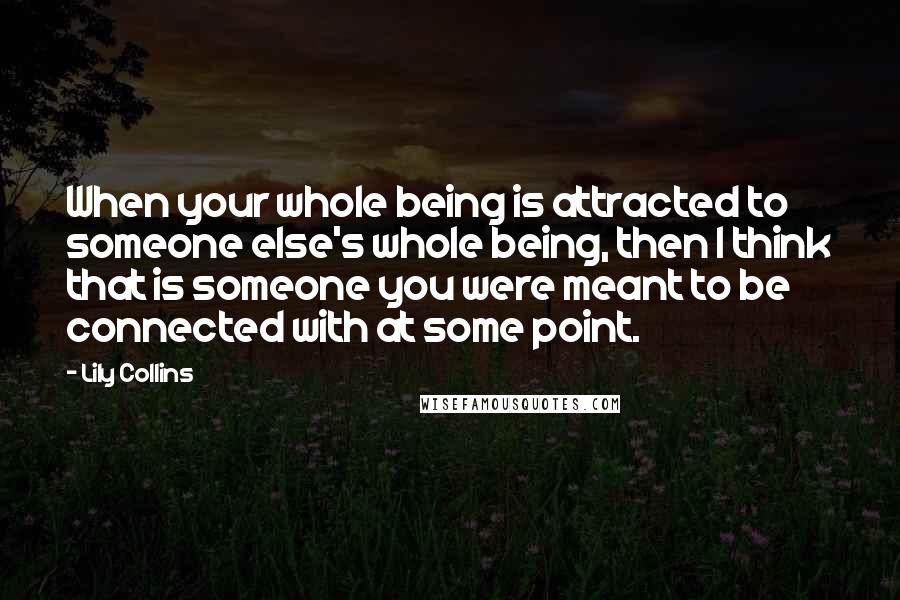 Lily Collins Quotes: When your whole being is attracted to someone else's whole being, then I think that is someone you were meant to be connected with at some point.