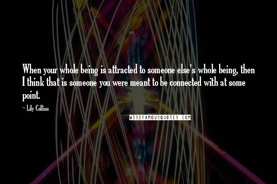 Lily Collins Quotes: When your whole being is attracted to someone else's whole being, then I think that is someone you were meant to be connected with at some point.