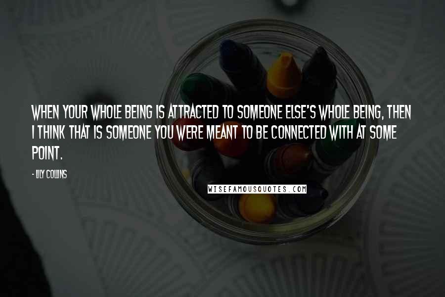 Lily Collins Quotes: When your whole being is attracted to someone else's whole being, then I think that is someone you were meant to be connected with at some point.