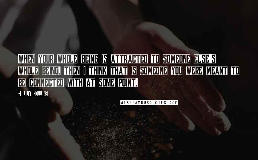 Lily Collins Quotes: When your whole being is attracted to someone else's whole being, then I think that is someone you were meant to be connected with at some point.