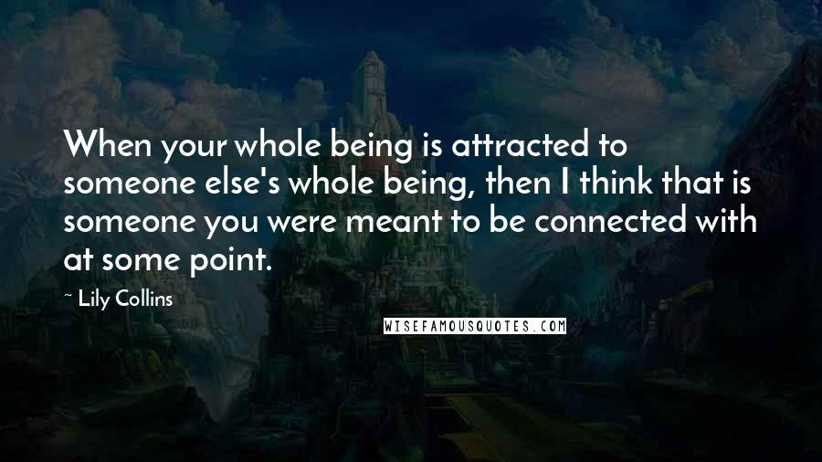 Lily Collins Quotes: When your whole being is attracted to someone else's whole being, then I think that is someone you were meant to be connected with at some point.