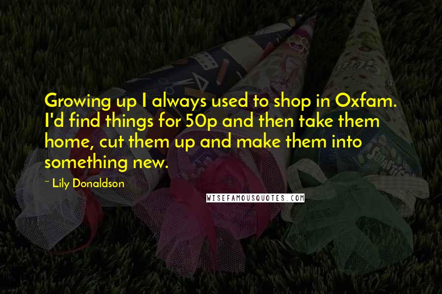 Lily Donaldson Quotes: Growing up I always used to shop in Oxfam. I'd find things for 50p and then take them home, cut them up and make them into something new.