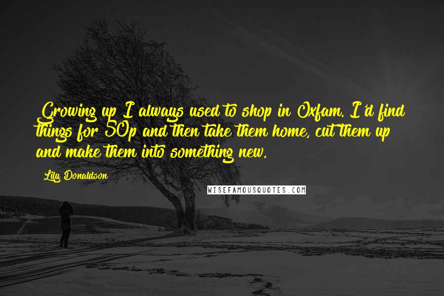 Lily Donaldson Quotes: Growing up I always used to shop in Oxfam. I'd find things for 50p and then take them home, cut them up and make them into something new.