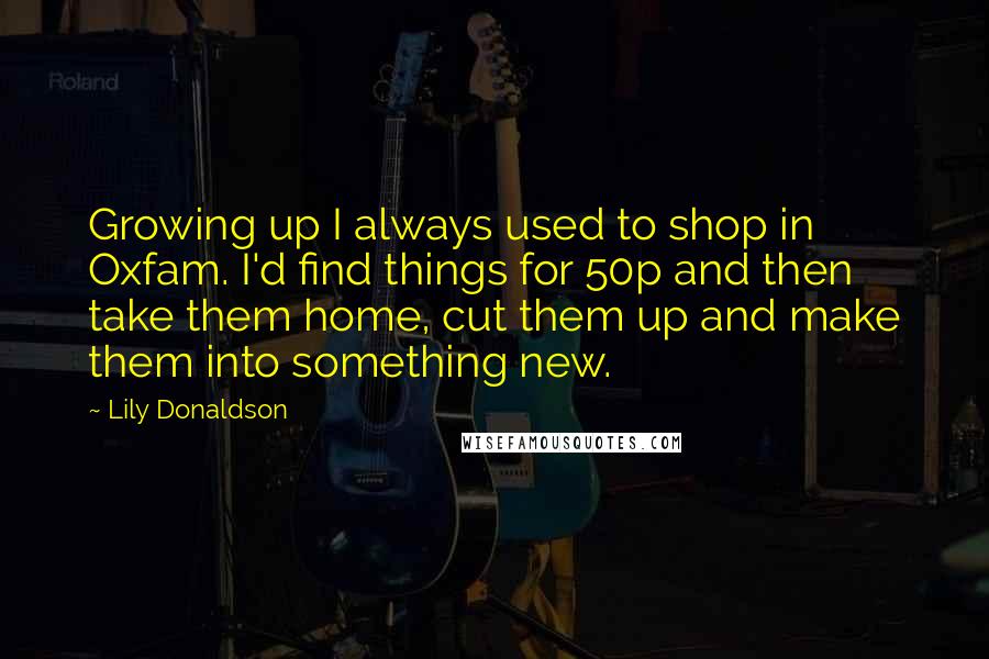 Lily Donaldson Quotes: Growing up I always used to shop in Oxfam. I'd find things for 50p and then take them home, cut them up and make them into something new.