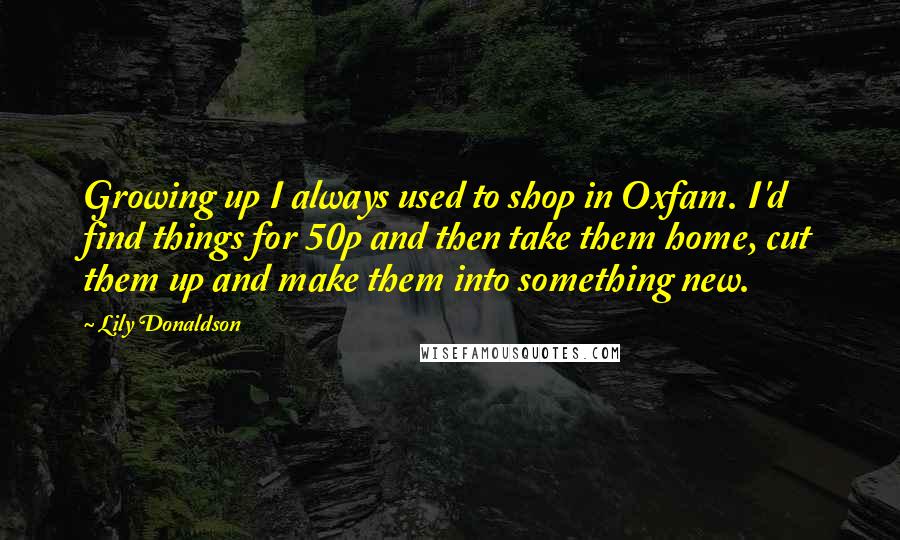 Lily Donaldson Quotes: Growing up I always used to shop in Oxfam. I'd find things for 50p and then take them home, cut them up and make them into something new.