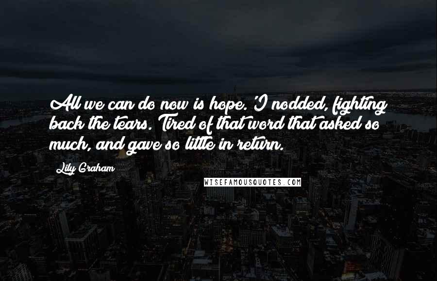 Lily Graham Quotes: All we can do now is hope.'I nodded, fighting back the tears. Tired of that word that asked so much, and gave so little in return.