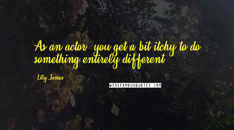 Lily James Quotes: As an actor, you get a bit itchy to do something entirely different.