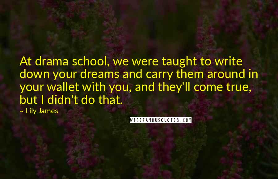 Lily James Quotes: At drama school, we were taught to write down your dreams and carry them around in your wallet with you, and they'll come true, but I didn't do that.