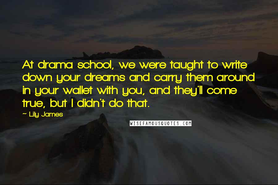 Lily James Quotes: At drama school, we were taught to write down your dreams and carry them around in your wallet with you, and they'll come true, but I didn't do that.