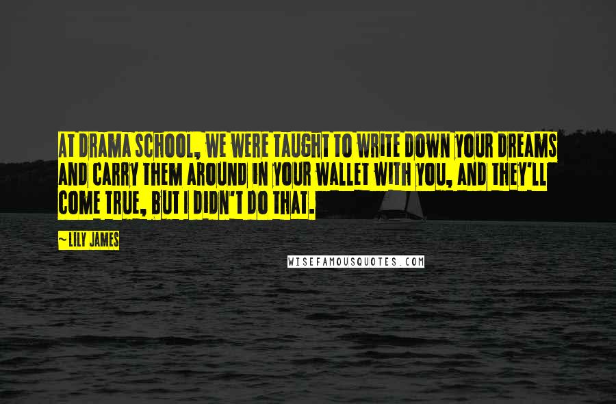 Lily James Quotes: At drama school, we were taught to write down your dreams and carry them around in your wallet with you, and they'll come true, but I didn't do that.
