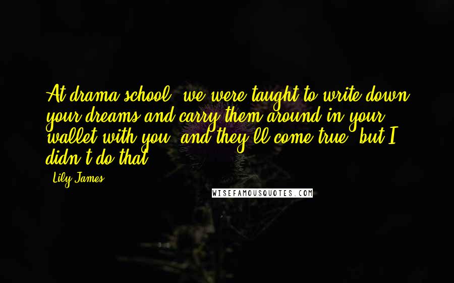 Lily James Quotes: At drama school, we were taught to write down your dreams and carry them around in your wallet with you, and they'll come true, but I didn't do that.