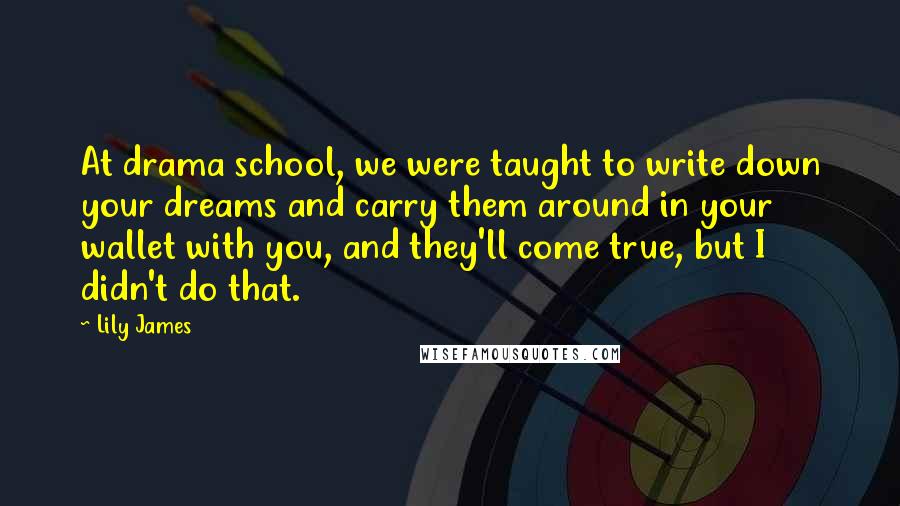 Lily James Quotes: At drama school, we were taught to write down your dreams and carry them around in your wallet with you, and they'll come true, but I didn't do that.