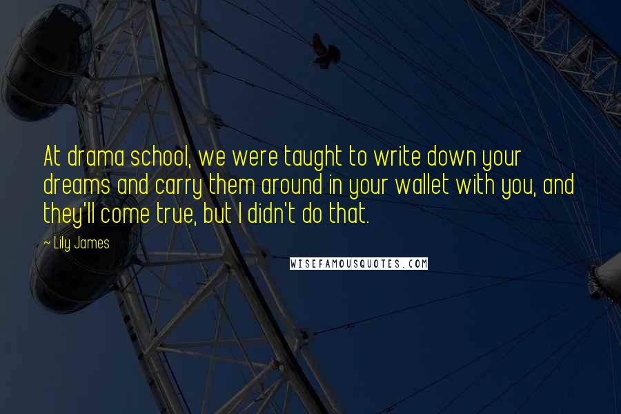 Lily James Quotes: At drama school, we were taught to write down your dreams and carry them around in your wallet with you, and they'll come true, but I didn't do that.